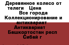 Деревянное колесо от телеги › Цена ­ 4 000 - Все города Коллекционирование и антиквариат » Антиквариат   . Башкортостан респ.,Сибай г.